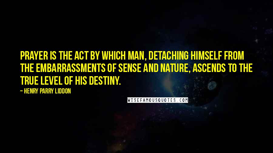 Henry Parry Liddon quotes: Prayer is the act by which man, detaching himself from the embarrassments of sense and nature, ascends to the true level of his destiny.