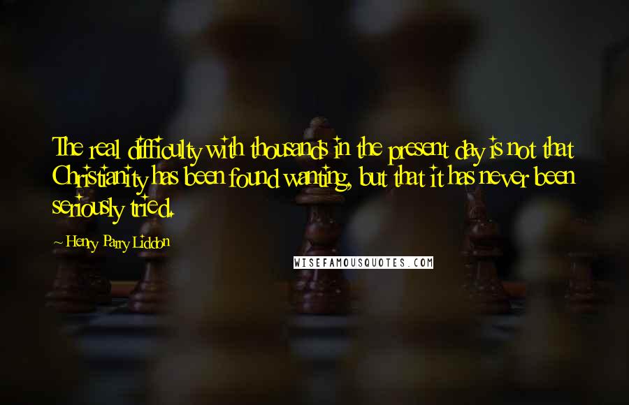 Henry Parry Liddon quotes: The real difficulty with thousands in the present day is not that Christianity has been found wanting, but that it has never been seriously tried. Henry Parry Liddon quotes: The real difficulty with thousands in the present day is not that Christianity has been found wanting, but that it has never been seriously tried.