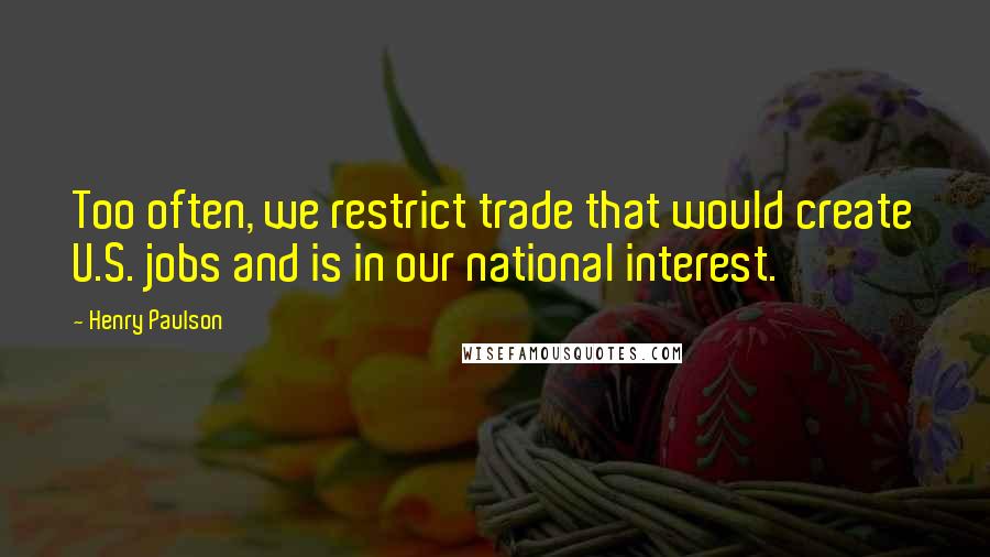 Henry Paulson quotes: Too often, we restrict trade that would create U.S. jobs and is in our national interest.