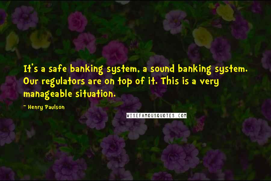 Henry Paulson quotes: It's a safe banking system, a sound banking system. Our regulators are on top of it. This is a very manageable situation.