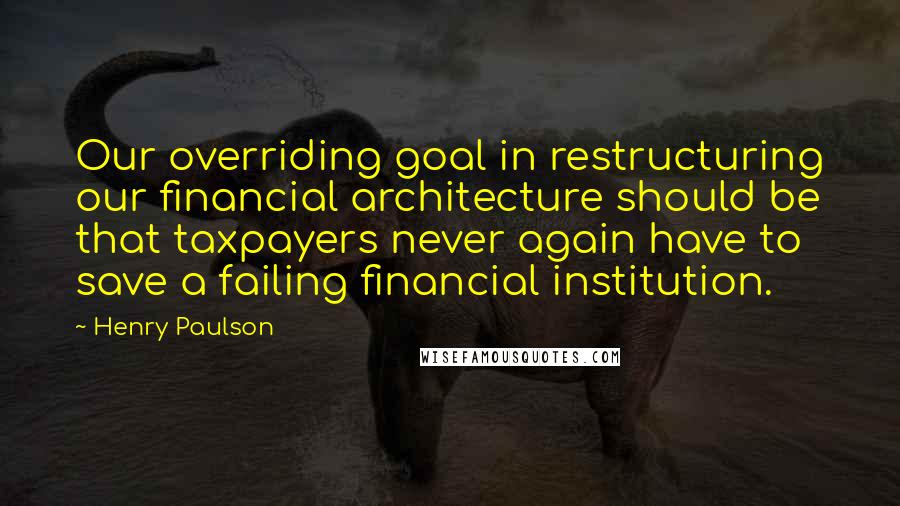 Henry Paulson quotes: Our overriding goal in restructuring our financial architecture should be that taxpayers never again have to save a failing financial institution.