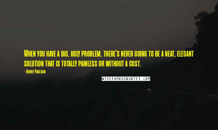Henry Paulson quotes: When you have a big, ugly problem, there's never going to be a neat, elegant solution that is totally painless or without a cost.