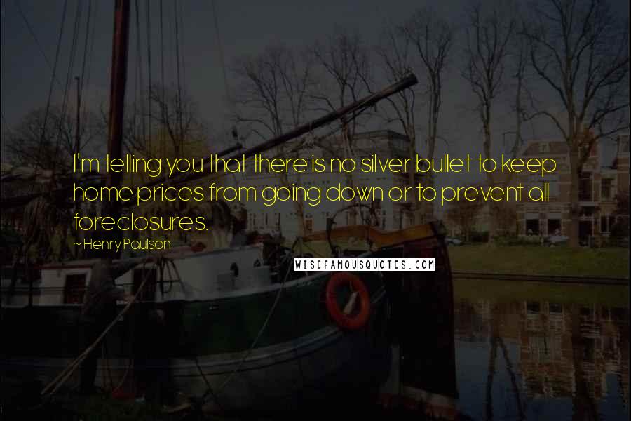 Henry Paulson quotes: I'm telling you that there is no silver bullet to keep home prices from going down or to prevent all foreclosures.