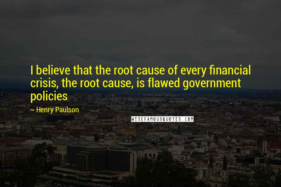 Henry Paulson quotes: I believe that the root cause of every financial crisis, the root cause, is flawed government policies