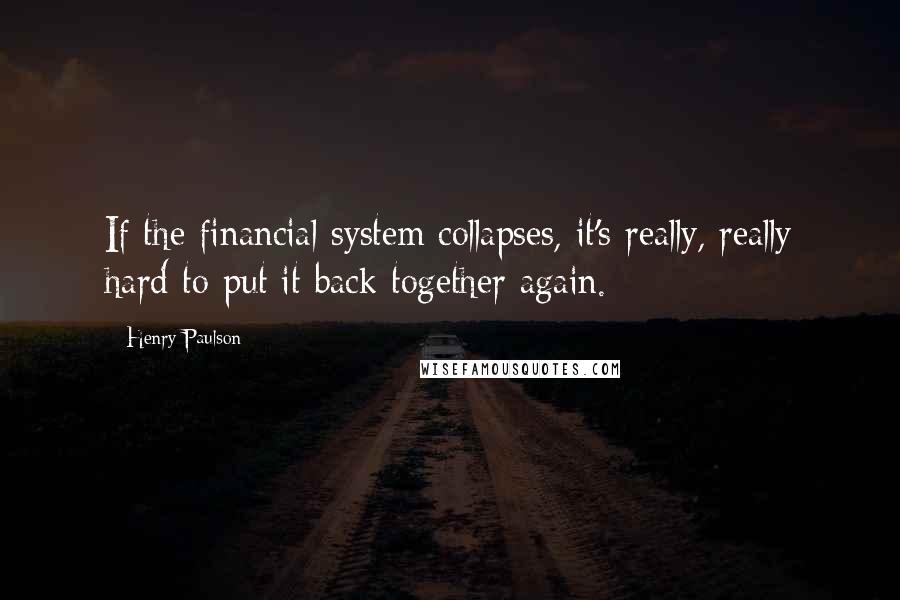 Henry Paulson quotes: If the financial system collapses, it's really, really hard to put it back together again.