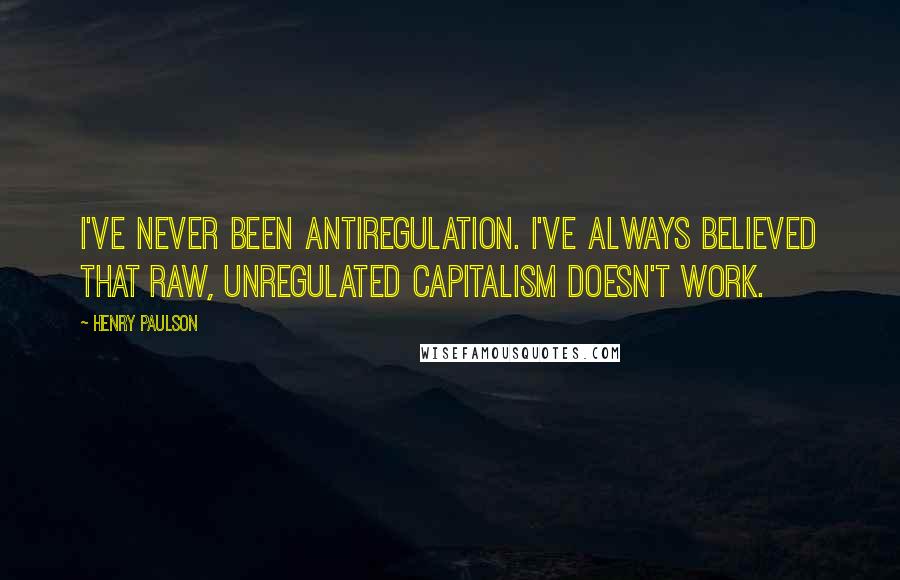 Henry Paulson quotes: I've never been antiregulation. I've always believed that raw, unregulated capitalism doesn't work.