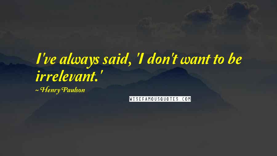 Henry Paulson quotes: I've always said, 'I don't want to be irrelevant.'