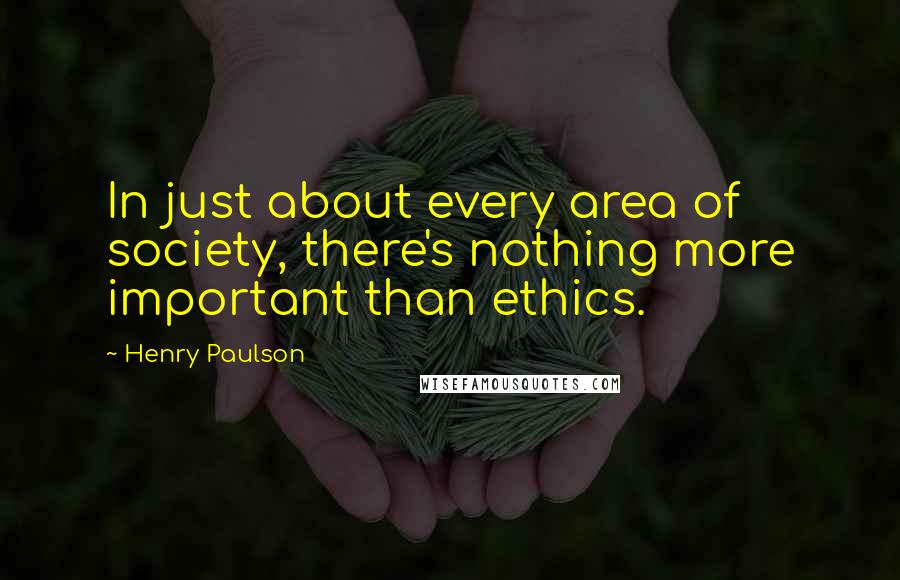 Henry Paulson quotes: In just about every area of society, there's nothing more important than ethics.