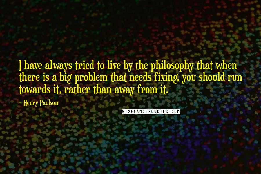 Henry Paulson quotes: I have always tried to live by the philosophy that when there is a big problem that needs fixing, you should run towards it, rather than away from it.