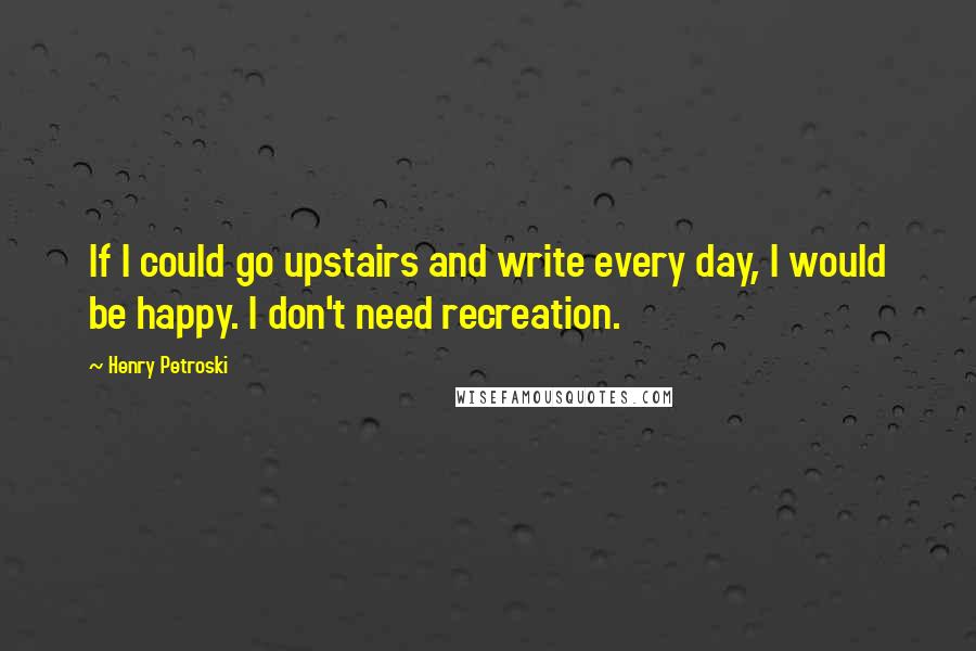 Henry Petroski quotes: If I could go upstairs and write every day, I would be happy. I don't need recreation.