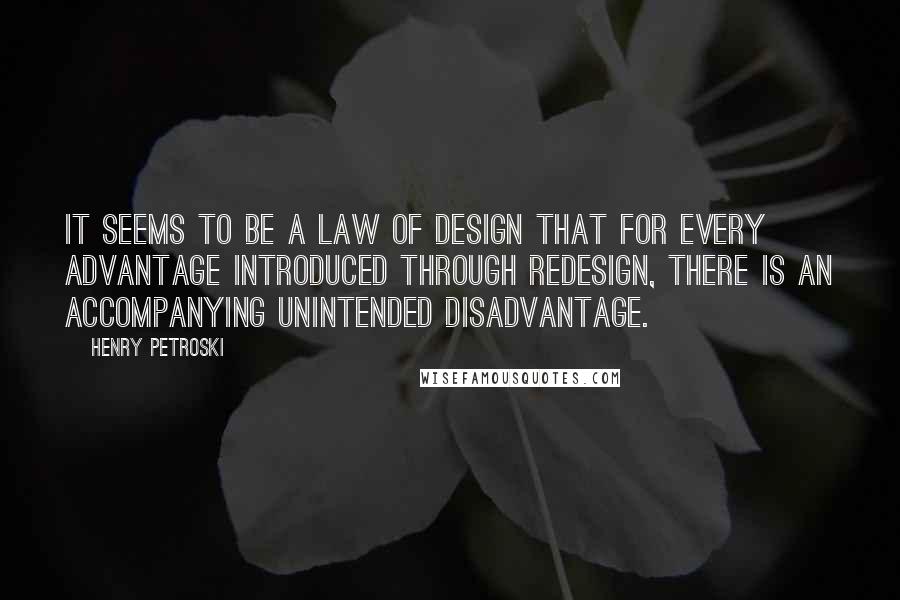 Henry Petroski quotes: It seems to be a law of design that for every advantage introduced through redesign, there is an accompanying unintended disadvantage.
