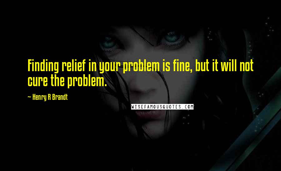 Henry R Brandt quotes: Finding relief in your problem is fine, but it will not cure the problem.