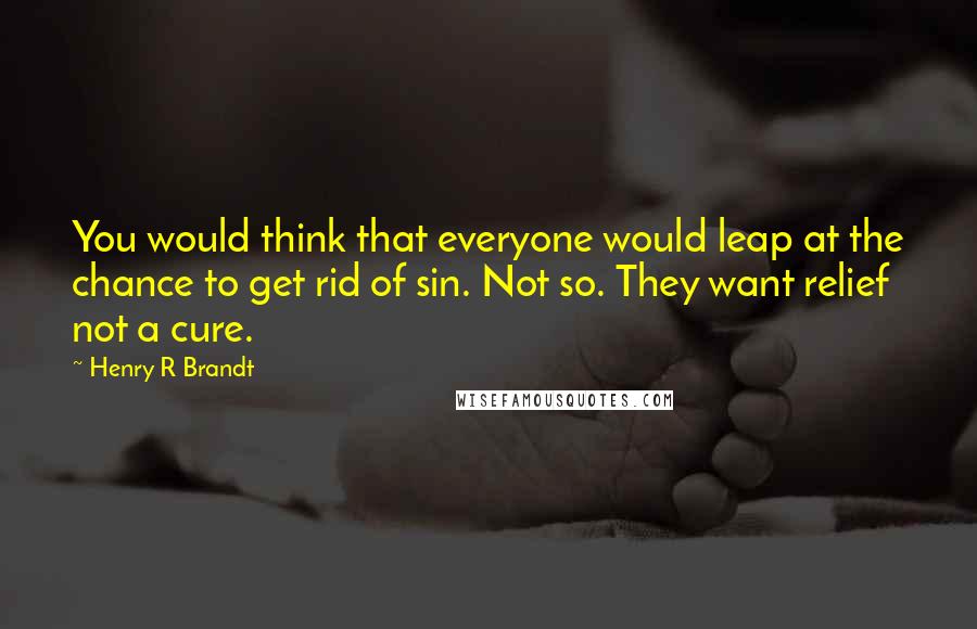 Henry R Brandt quotes: You would think that everyone would leap at the chance to get rid of sin. Not so. They want relief not a cure. Henry R Brandt quotes: You would think that everyone would leap at the chance to get rid of sin. Not so. They want relief not a cure.
