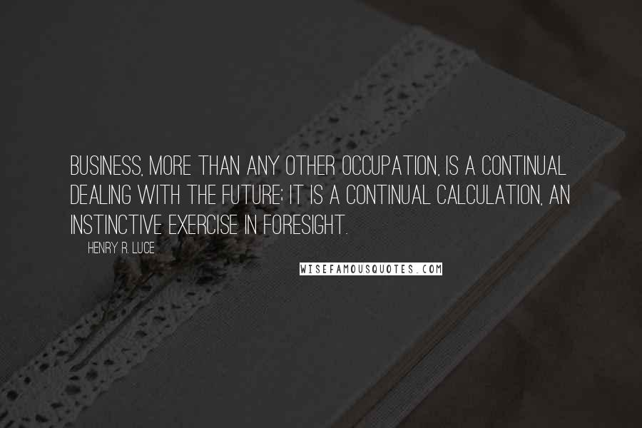 Henry R. Luce quotes: Business, more than any other occupation, is a continual dealing with the future; it is a continual calculation, an instinctive exercise in foresight.