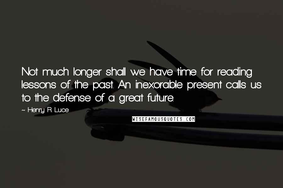 Henry R. Luce quotes: Not much longer shall we have time for reading lessons of the past. An inexorable present calls us to the defense of a great future.