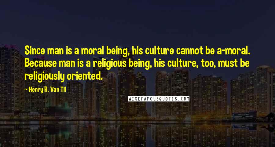 Henry R. Van Til quotes: Since man is a moral being, his culture cannot be a-moral. Because man is a religious being, his culture, too, must be religiously oriented.