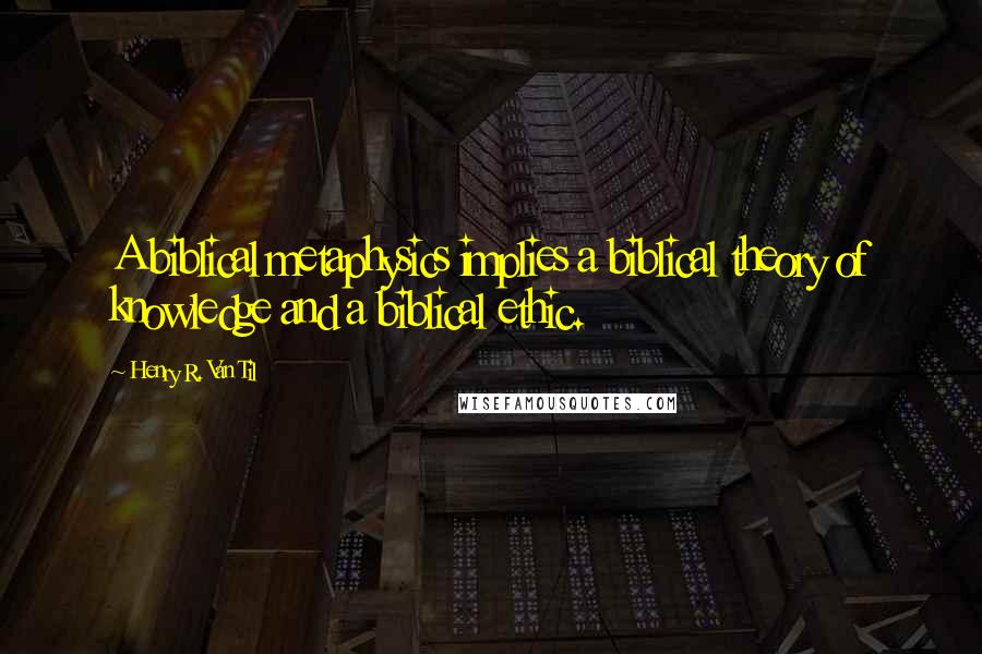 Henry R. Van Til quotes: A biblical metaphysics implies a biblical theory of knowledge and a biblical ethic.