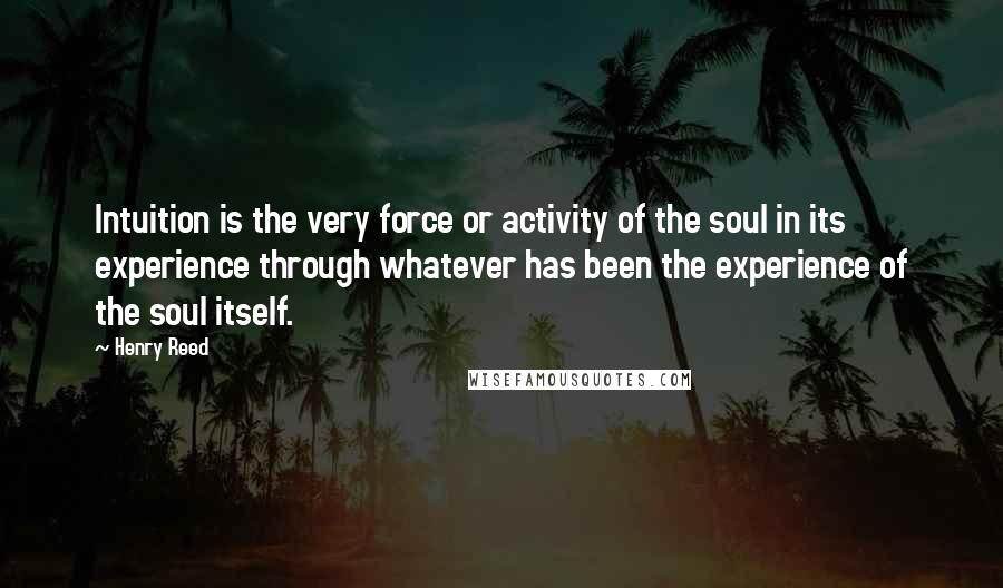 Henry Reed quotes: Intuition is the very force or activity of the soul in its experience through whatever has been the experience of the soul itself.