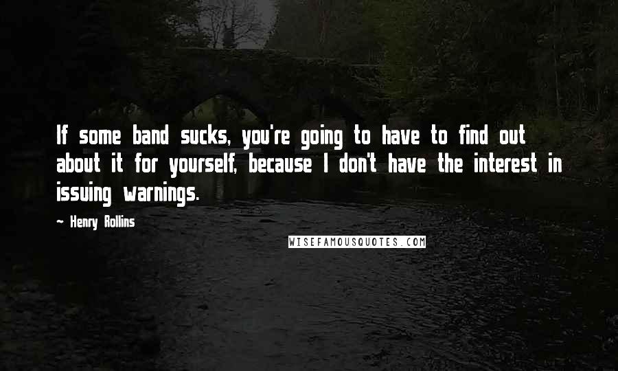 Henry Rollins quotes: If some band sucks, you're going to have to find out about it for yourself, because I don't have the interest in issuing warnings.