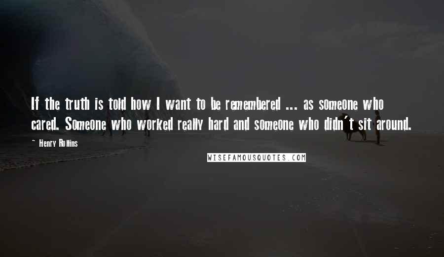 Henry Rollins quotes: If the truth is told how I want to be remembered ... as someone who cared. Someone who worked really hard and someone who didn't sit around.