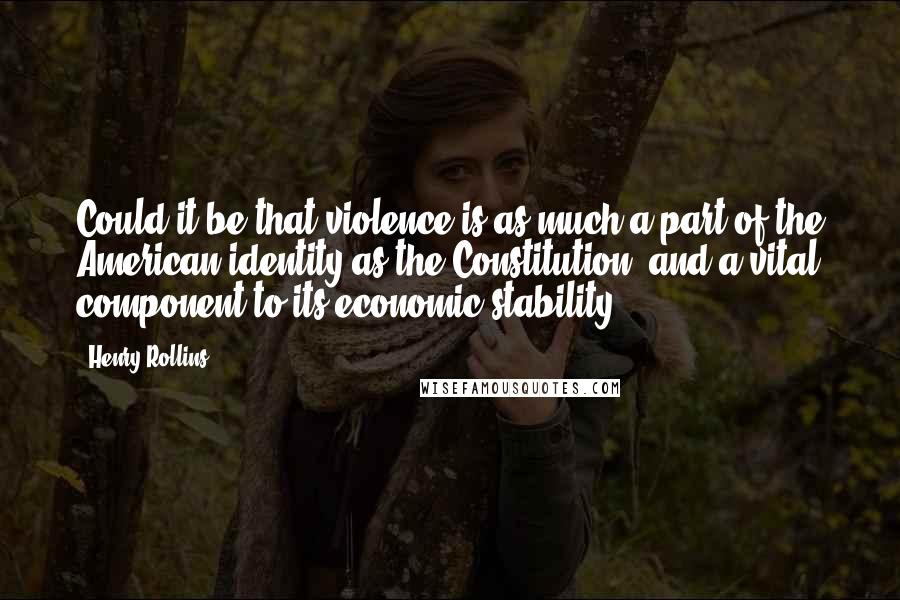 Henry Rollins quotes: Could it be that violence is as much a part of the American identity as the Constitution, and a vital component to its economic stability?