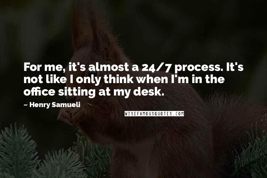 Henry Samueli quotes: For me, it's almost a 24/7 process. It's not like I only think when I'm in the office sitting at my desk.