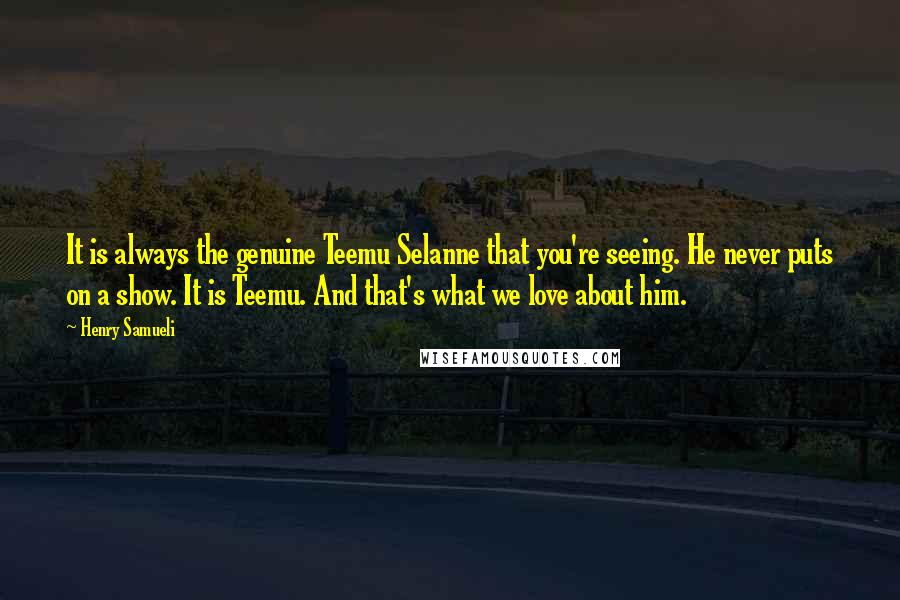 Henry Samueli quotes: It is always the genuine Teemu Selanne that you're seeing. He never puts on a show. It is Teemu. And that's what we love about him.