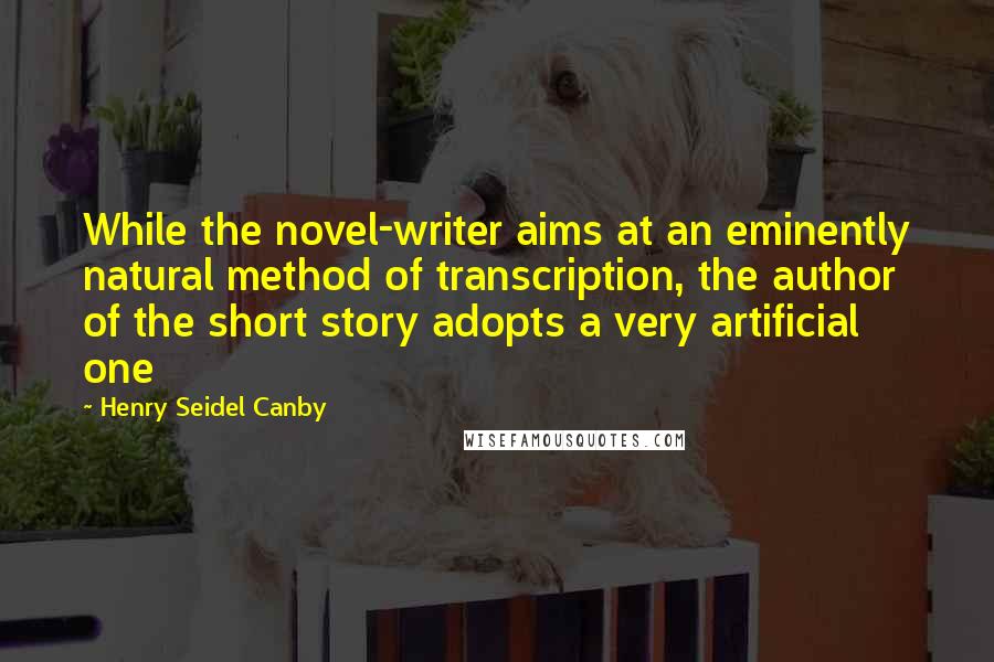 Henry Seidel Canby quotes: While the novel-writer aims at an eminently natural method of transcription, the author of the short story adopts a very artificial one