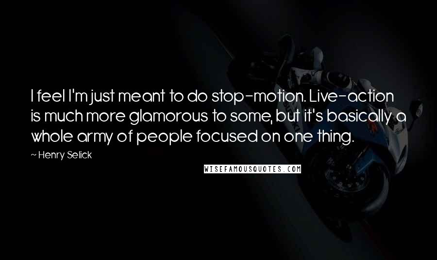 Henry Selick quotes: I feel I'm just meant to do stop-motion. Live-action is much more glamorous to some, but it's basically a whole army of people focused on one thing.