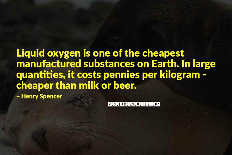 Henry Spencer quotes: Liquid oxygen is one of the cheapest manufactured substances on Earth. In large quantities, it costs pennies per kilogram - cheaper than milk or beer.