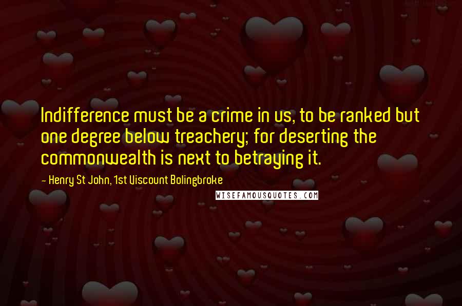 Henry St John, 1st Viscount Bolingbroke quotes: Indifference must be a crime in us, to be ranked but one degree below treachery; for deserting the commonwealth is next to betraying it. Henry St John, 1st Viscount Bolingbroke quotes: Indifference must be a crime in us, to be ranked but one degree below treachery; for deserting the commonwealth is next to betraying it.