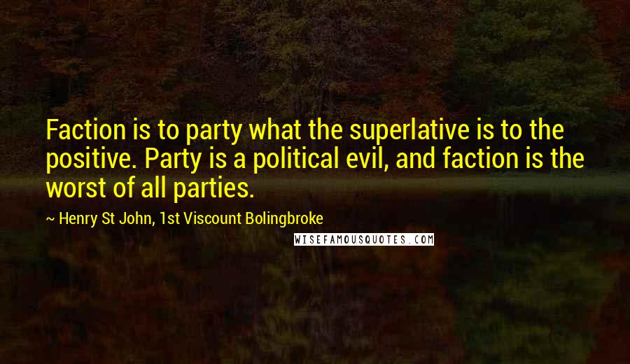Henry St John, 1st Viscount Bolingbroke quotes: Faction is to party what the superlative is to the positive. Party is a political evil, and faction is the worst of all parties. Henry St John, 1st Viscount Bolingbroke quotes: Faction is to party what the superlative is to the positive. Party is a political evil, and faction is the worst of all parties.
