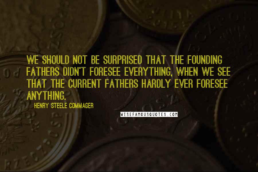 Henry Steele Commager quotes: We should not be surprised that the Founding Fathers didn't foresee everything, when we see that the current Fathers hardly ever foresee anything.