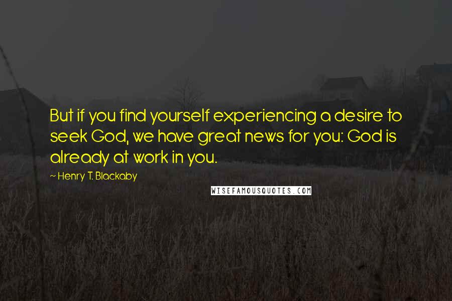 Henry T. Blackaby quotes: But if you find yourself experiencing a desire to seek God, we have great news for you: God is already at work in you. Henry T. Blackaby quotes: But if you find yourself experiencing a desire to seek God, we have great news for you: God is already at work in you.