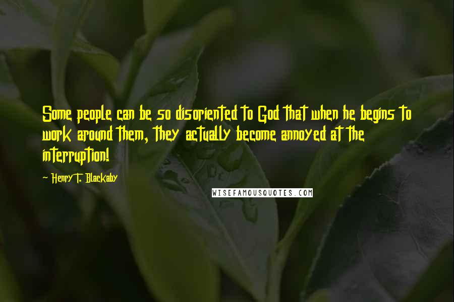 Henry T. Blackaby quotes: Some people can be so disoriented to God that when he begins to work around them, they actually become annoyed at the interruption! Henry T. Blackaby quotes: Some people can be so disoriented to God that when he begins to work around them, they actually become annoyed at the interruption!