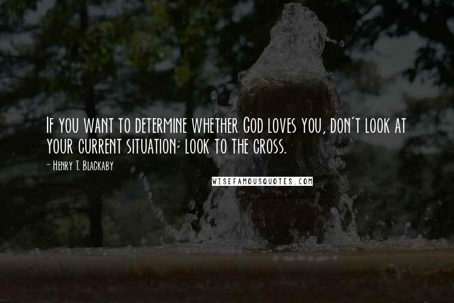 Henry T. Blackaby quotes: If you want to determine whether God loves you, don't look at your current situation; look to the cross.