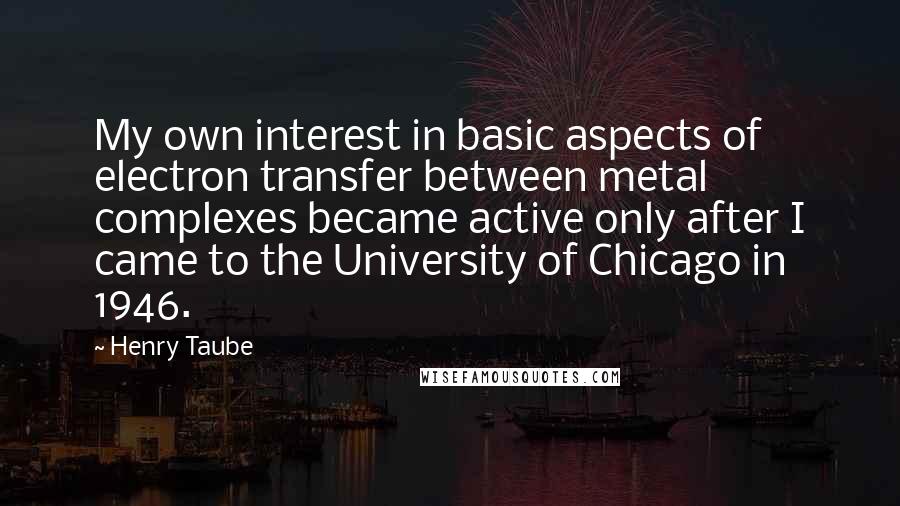 Henry Taube quotes: My own interest in basic aspects of electron transfer between metal complexes became active only after I came to the University of Chicago in 1946.