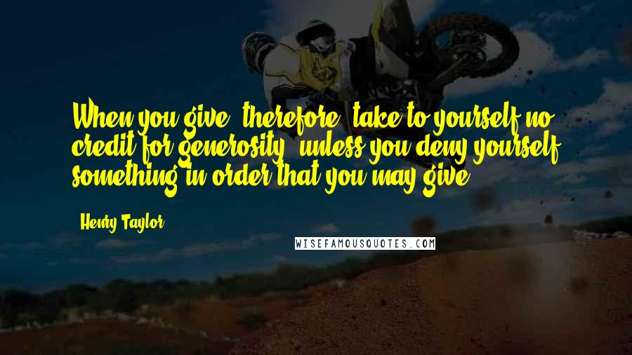 Henry Taylor quotes: When you give, therefore, take to yourself no credit for generosity, unless you deny yourself something in order that you may give.