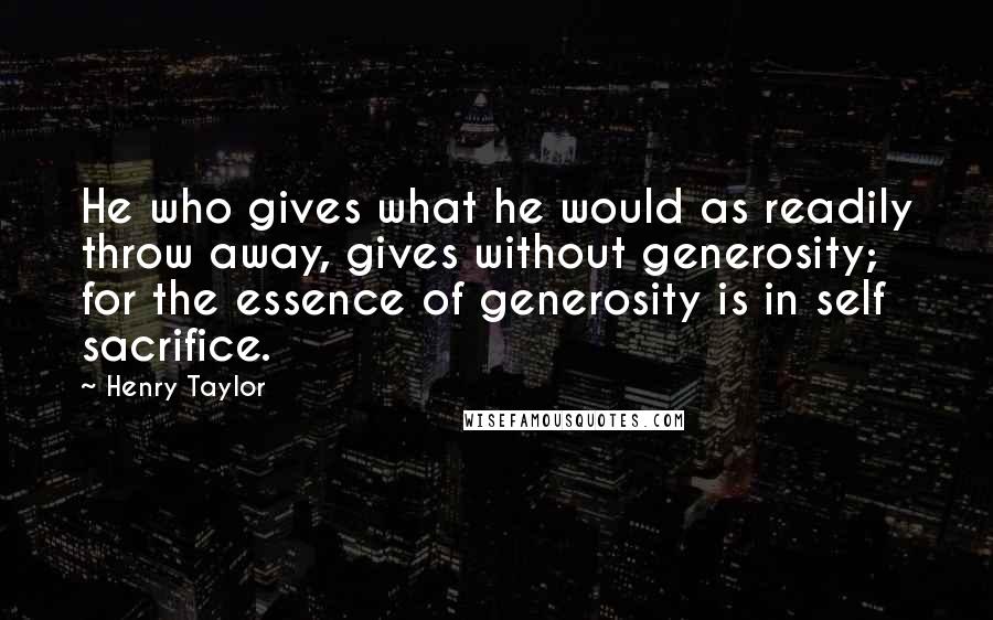 Henry Taylor quotes: He who gives what he would as readily throw away, gives without generosity; for the essence of generosity is in self sacrifice.