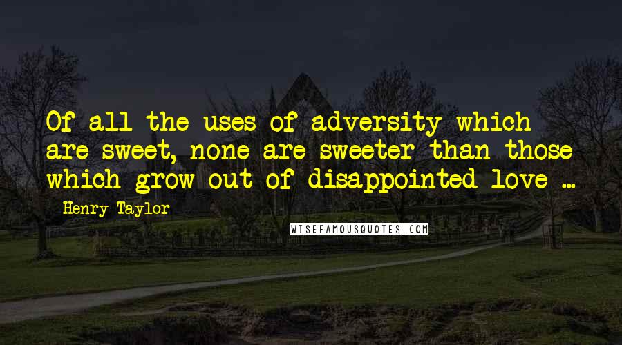 Henry Taylor quotes: Of all the uses of adversity which are sweet, none are sweeter than those which grow out of disappointed love ...