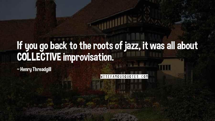 Henry Threadgill quotes: If you go back to the roots of jazz, it was all about COLLECTIVE improvisation.