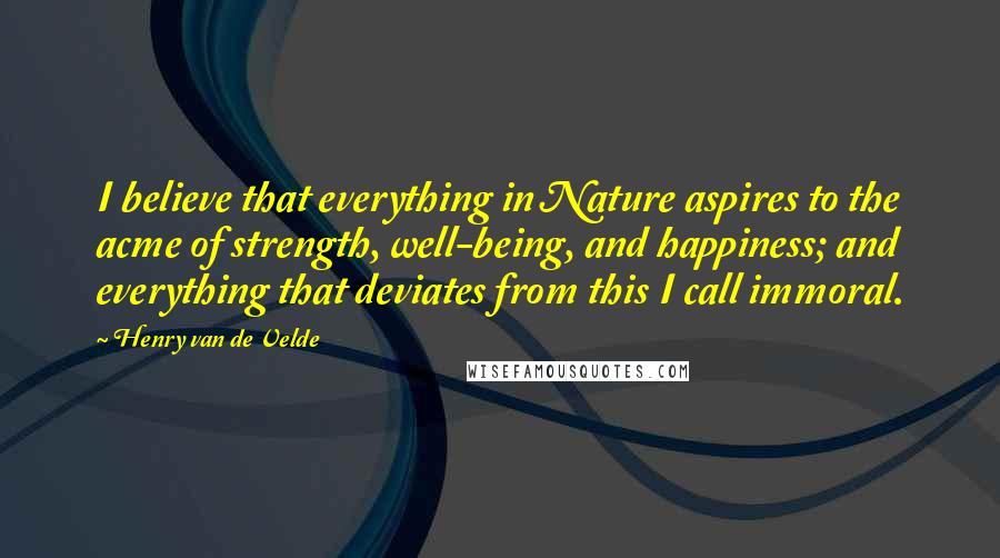 Henry Van De Velde quotes: I believe that everything in Nature aspires to the acme of strength, well-being, and happiness; and everything that deviates from this I call immoral.