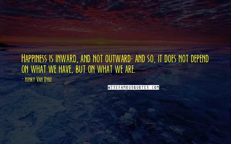 Henry Van Dyke quotes: Happiness is inward, and not outward; and so, it does not depend on what we have, but on what we are. Henry Van Dyke quotes: Happiness is inward, and not outward; and so, it does not depend on what we have, but on what we are.