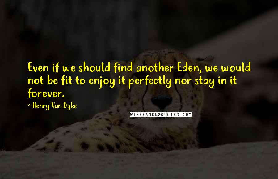Henry Van Dyke quotes: Even if we should find another Eden, we would not be fit to enjoy it perfectly nor stay in it forever.