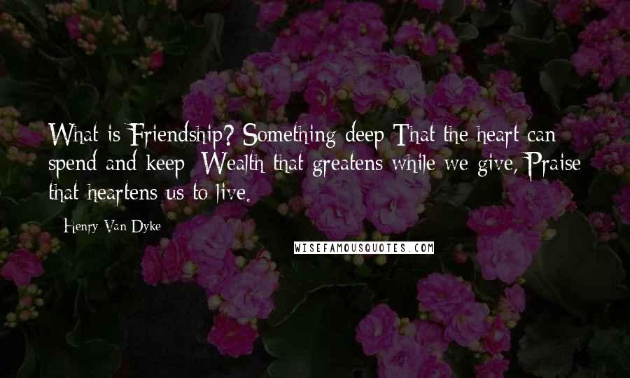 Henry Van Dyke quotes: What is Friendship? Something deep That the heart can spend and keep: Wealth that greatens while we give, Praise that heartens us to live.