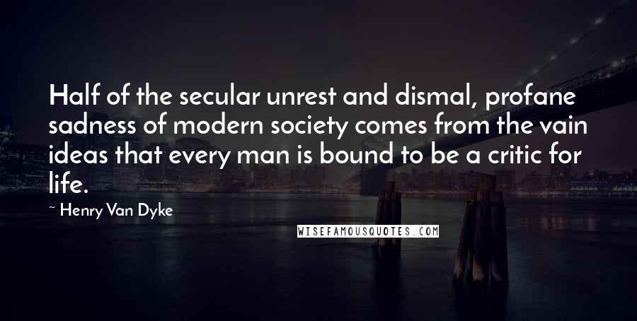 Henry Van Dyke quotes: Half of the secular unrest and dismal, profane sadness of modern society comes from the vain ideas that every man is bound to be a critic for life. Henry Van Dyke quotes: Half of the secular unrest and dismal, profane sadness of modern society comes from the vain ideas that every man is bound to be a critic for life.