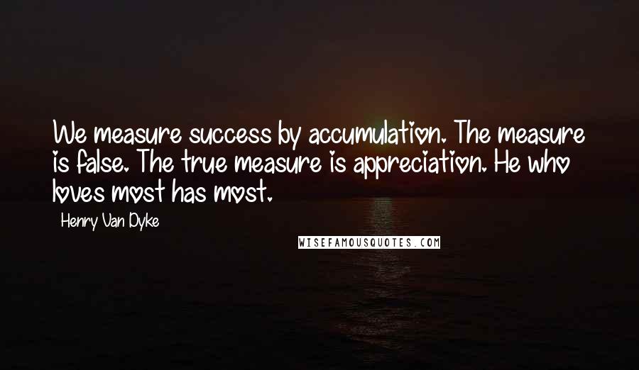 Henry Van Dyke quotes: We measure success by accumulation. The measure is false. The true measure is appreciation. He who loves most has most.