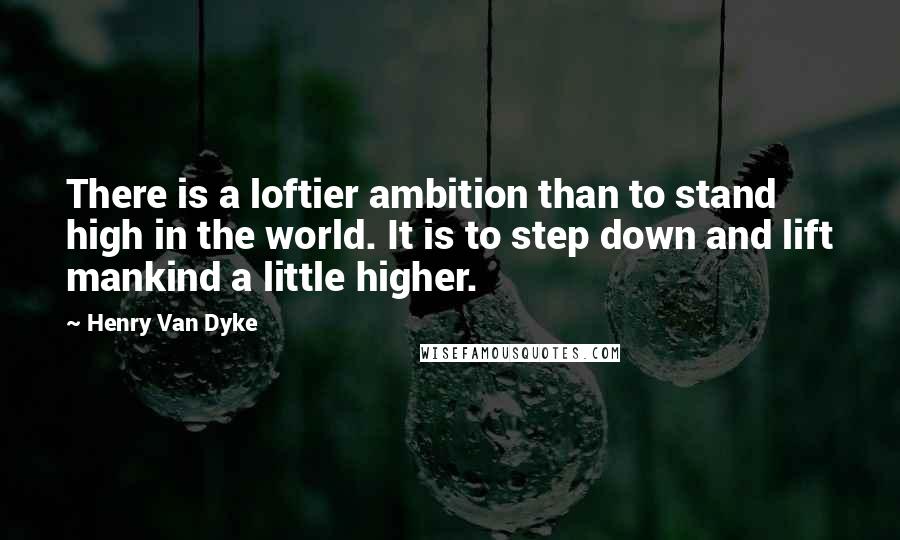 Henry Van Dyke quotes: There is a loftier ambition than to stand high in the world. It is to step down and lift mankind a little higher.