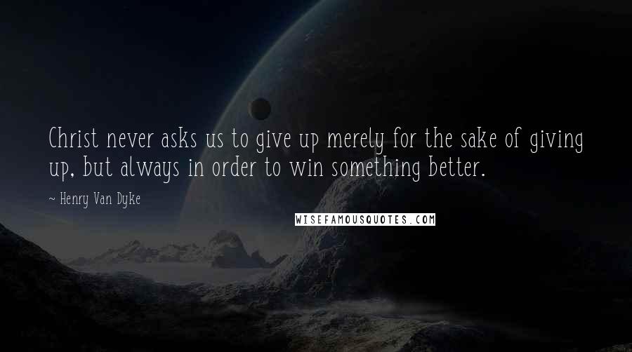 Henry Van Dyke quotes: Christ never asks us to give up merely for the sake of giving up, but always in order to win something better.