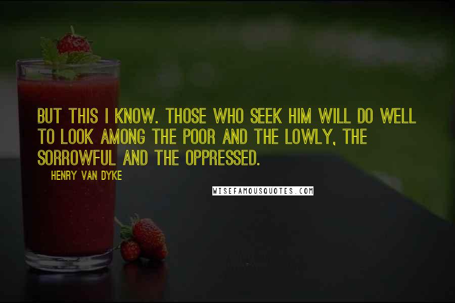 Henry Van Dyke quotes: But this I know. Those who seek Him will do well to look among the poor and the lowly, the sorrowful and the oppressed. Henry Van Dyke quotes: But this I know. Those who seek Him will do well to look among the poor and the lowly, the sorrowful and the oppressed.